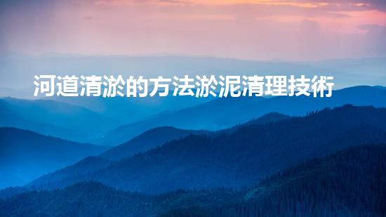 河道清淤的方法淤泥清理技術革新：驅動的前沿處理方案是什么？